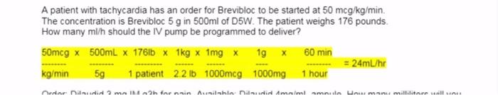 A patient with tachycardia has an order for Brevibloc to be started at 50 mcg/kg/min. The concentration is Brevibloc 5 g in 5