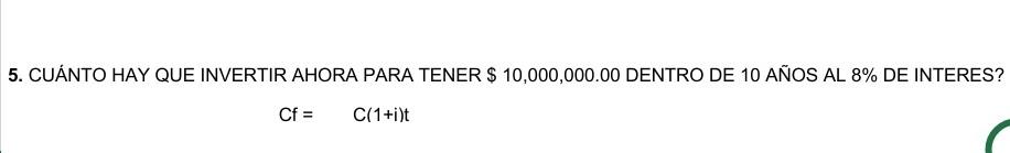 5. CUÁNTO HAY QUE INVERTIR AHORA PARA TENER \( \$ 10,000,000.00 \) DENTRO DE 10 AÑOS AL \( 8 \% \) DE INTERES? \[ \mathrm{Cf}