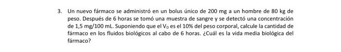 Un nuevo fármaco se administró en un bolus único de \( 200 \mathrm{mg} \) a un hombre de \( 80 \mathrm{~kg} \) de peso. Despu