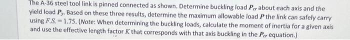 The A-36 steel tool link is pinned connected as shown. Determine buckling load \( P_{c r} \) about each axis and the yield lo