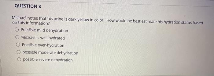 QUESTION 8 Michael notes that his urine is dark yellow in color. How would he best estimate his hydration status based on thi