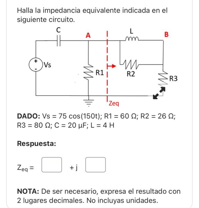 Halla la impedancia equivalente indicada en el siguiente circuito. DADO: \( \mathrm{Vs}=75 \cos (150 \mathrm{t}) ; \mathrm{R