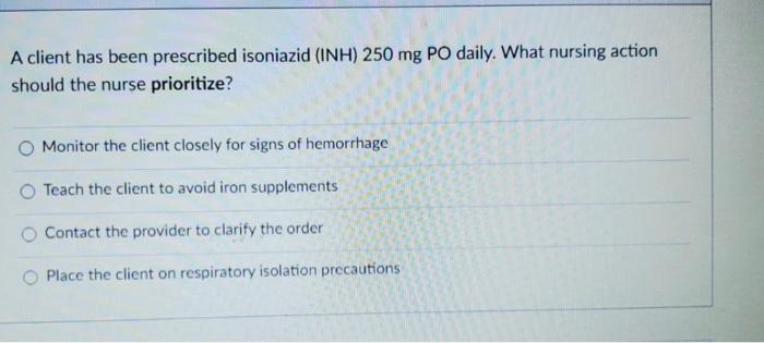 A client has been prescribed isoniazid (INH) 250 mg PO daily. What nursing action should the nurse prioritize? Monitor the cl