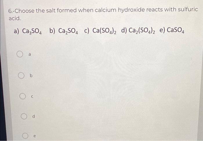 6.- Choose the salt formed when calcium hydroxide reacts with sulfuric acid.
a) \( \mathrm{Ca}_{3} \mathrm{SO}_{4} \)
b) \( \