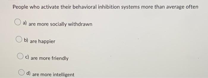 People who activate their behavioral inhibition systems more than average often
a) are more socially withdrawn
b) are happier