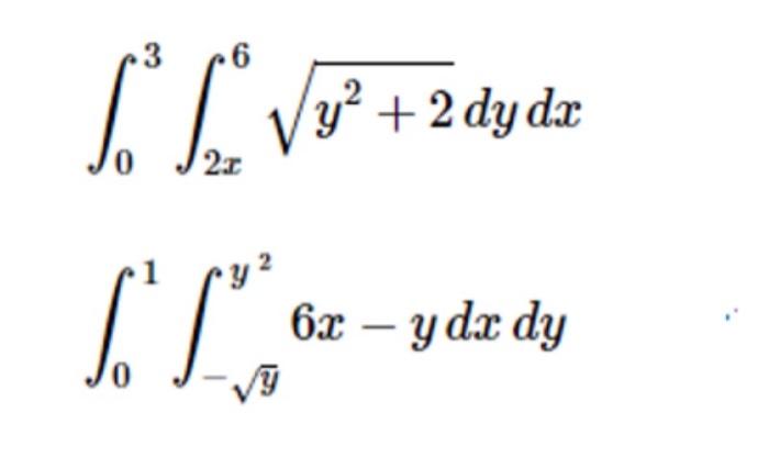 \( \int_{0}^{3} \int_{2 x}^{6} \sqrt{y^{2}+2} d y d x \) \( \int_{0}^{1} \int_{-\sqrt{y}}^{y^{2}} 6 x-y d x d y \)