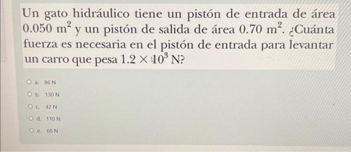 Un gato hidráulico tiene un pistón de entrada de área \( 0.050 \mathrm{~m}^{2} \) y un pistón de salida de área \( 0.70 \math