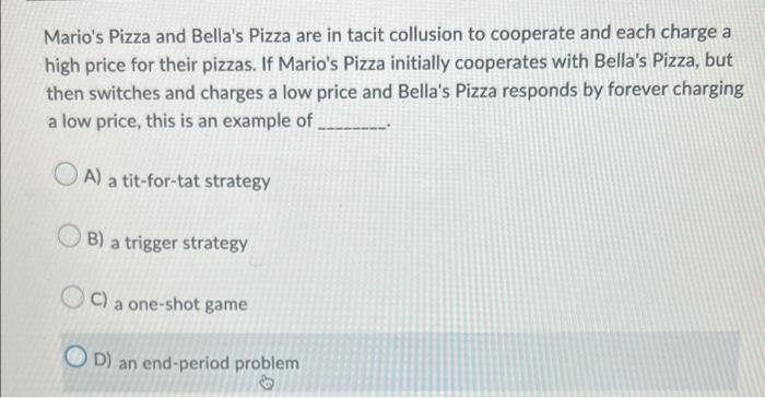 Marios Pizza and Bellas Pizza are in tacit collusion to cooperate and each charge a
high price for their pizzas. If Marios