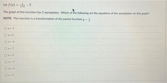 Let \( f(x)=\frac{1}{x+5}-7 \)
The graph of this function has 2 asymptotes. Which of the following are the equations of the a