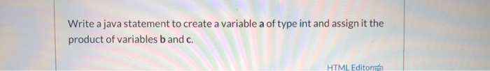 Write a java statement to create a variable a of type int and assign it the product of variables band c. HTML Editor