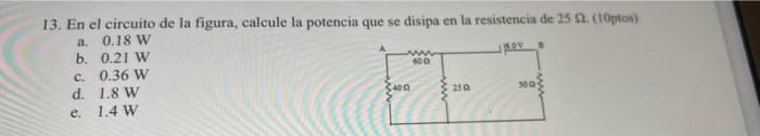 w 600 13. En el circuito de la figura, calcule la potencia que se disipa en la resistencia de 25 A. (10ptos) a. 0.18 W b. 0.2