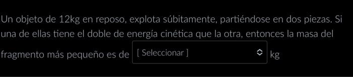 Un objeto de \( 12 \mathrm{~kg} \) en reposo, explota súbitamente, partiéndose en dos piezas. Si una de ellas tiene el doble