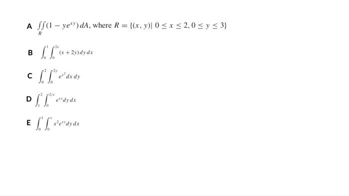 A ff(1-ye) dA, where R = {(x, y)| 0≤x≤ 2,0 ≤ y ≤3) R L. f.tx (x + 2y) dy dx 2y cffe dx dy Jo 2/ Dffe dy dx Exedydx