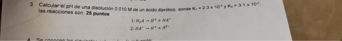 3. Calcular el pH de una disolución 0.010 M de un ácido diprótico, donde K, 2.3 x 10³ y K = 3.1 x 10. las reacciones son: 25