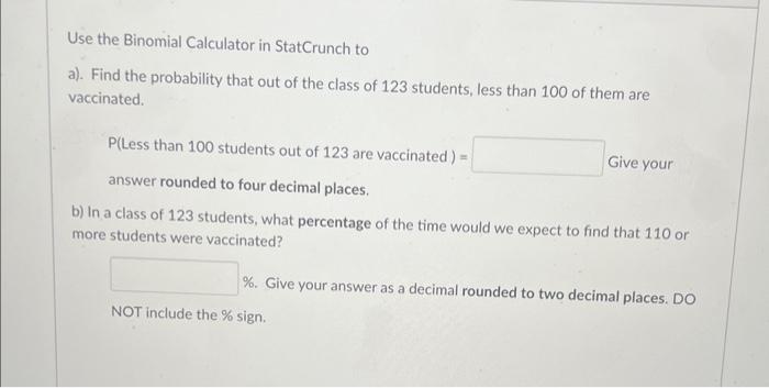 Use the Binomial Calculator in StatCrunch to
a). Find the probability that out of the class of 123 students, less than 100 of