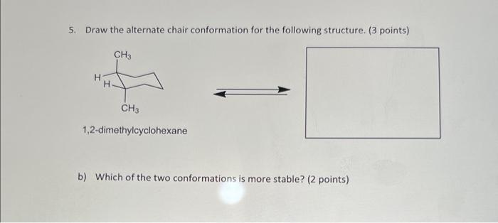 5. Draw the alternate chair conformation for the following structure. ( 3 points)
1,2-dimethylcyclohexane
b) Which of the two