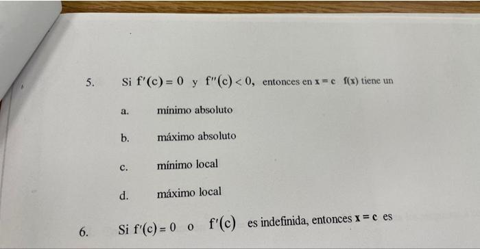 5. Si \( f^{\prime}(c)=0 \) y \( f^{\prime \prime}(c)<0 \), entonces en \( x=c \quad f(x) \) tiene un a. minimo absoluto b. m