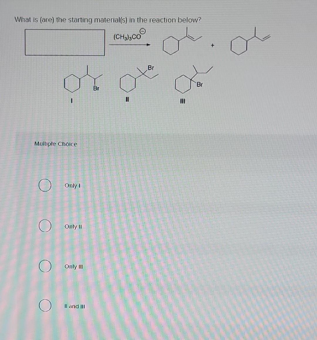 What is (are) the starting material(s) in the reaction below?
II
III
Maltiple Cholce
Only I
Only II:
Only III
II and III