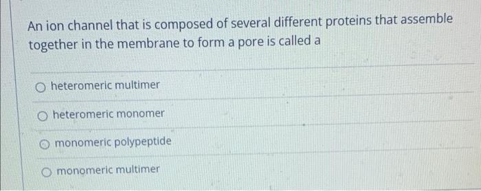 An ion channel that is composed of several different proteins that assemble
together in the membrane to form a pore is called