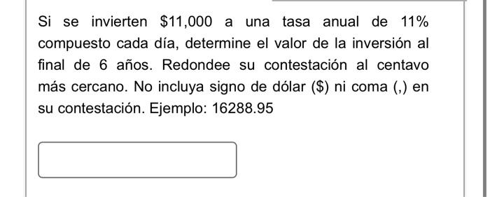 Si se invierten \( \$ 11,000 \) a una tasa anual de \( 11 \% \) compuesto cada día, determine el valor de la inversión al fin