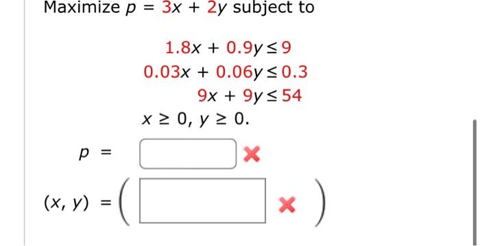 \( \begin{array}{c}p=3 x+2 y \text { subject to } \\ 1.8 x+0.9 y \leq 9 \\ 0.03 x+0.06 y \leq 0.3 \\ 9 x+9 y \leq 54 \\ x \ge