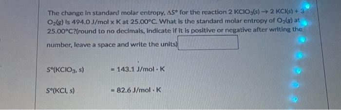 The change in standard molar entropy, \( \Delta 5^{\circ} \) for the reaction \( 2 \mathrm{KClO}_{3}(s) \rightarrow 2 \mathrm