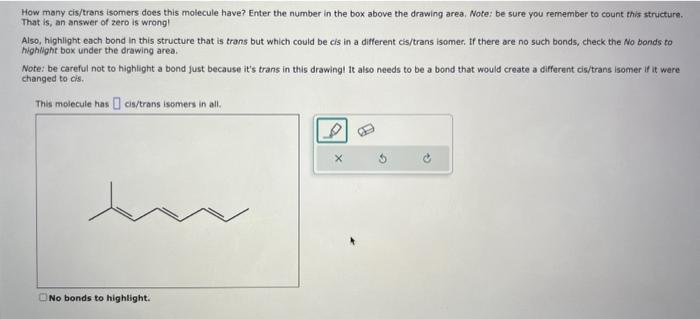 How many cis/trans isomers does this molecule have? Enter the number in the box above the drawing area, Note: be sure you rem