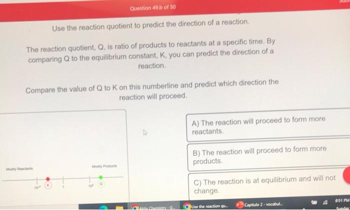 Use the reaction quotient to predict the direction of a reaction.
The reaction quotient, \( Q \), is ratio of products to rea