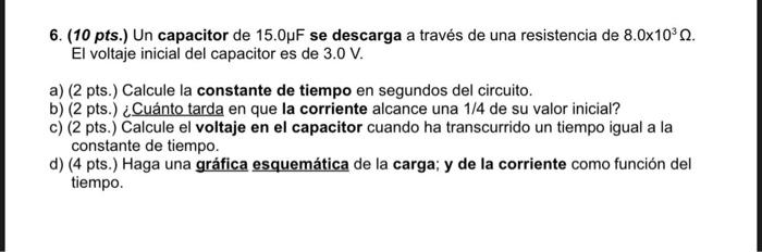 6. (10 pts.) Un capacitor de \( 15.0 \mu \mathrm{F} \) se descarga a través de una resistencia de \( 8.0 \times 10^{3} \Omega