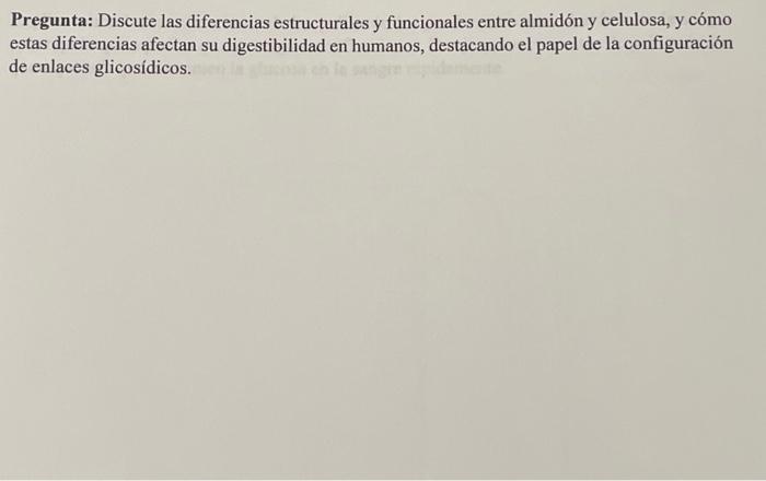 Pregunta: Discute las diferencias estructurales y funcionales entre almidón y celulosa, y cómo estas diferencias afectan su d