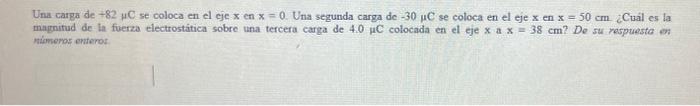 Una carga de \( +82 \mu \mathrm{C} \) se coloca en el cje \( \mathrm{x} \) en \( \mathrm{x}=0 \). Una segunda carga de \( -30