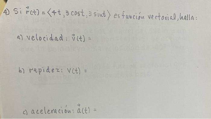 4) Si \( \vec{r}(t)=\langle 4 t, 3 \cos t, 3 \sin t\rangle \) esfunción vectorial, halla: a) velocidad: \( \vec{v}(t)= \) b)