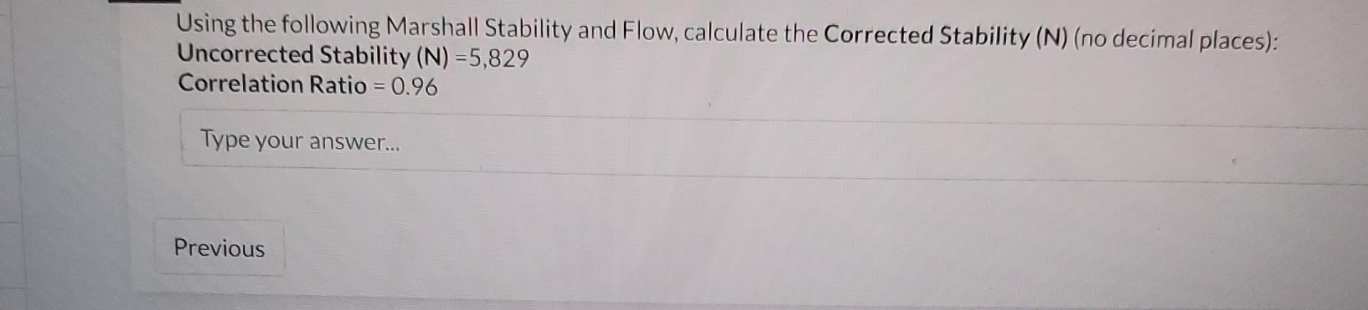 Using the following Marshall Stability and Flow, calculate the Corrected Stability (N) (no decimal places): Uncorrected Stabi