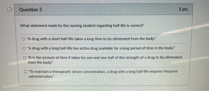 Question 3 1 pts What statement made by the nursing student regarding half-life is correct? O A drug with a short half-life