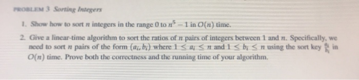 PROBLEM 3 Sorting Integers 1. Show how to sort n integers in the range 0 ton - 1 in O(n) time. 2. Give a linear-time algorith