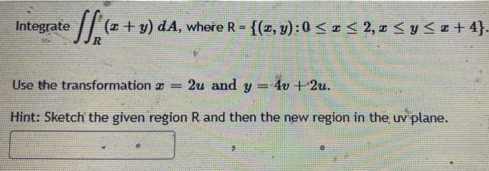 Integrate f ; (2 + y) da (x + y) dA, where R - where R = {(z,y):0 <r < 2,<y<< +4}. R Use the transformation 2 = 2u and y= 4v