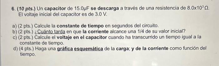 6. (10 pts.) Un capacitor de \( 15.0 \mu \mathrm{F} \) se descarga a través de una resistencia de \( 8.0 \times 10^{3} \Omega