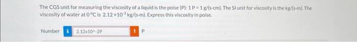 The CGS unit for measuring the viscosity of a liquid is the poise \( (\mathrm{P}): 1 \mathrm{P}=1 \mathrm{~g} / \mathrm{s} \c