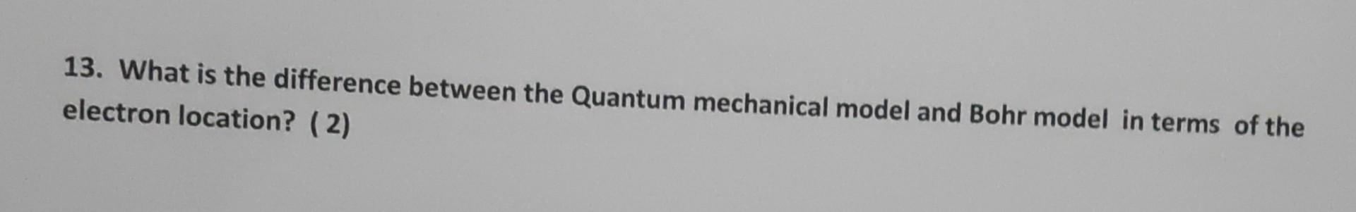 13. What is the difference between the Quantum mechanical model and Bohr model in terms of the electron location? (2)