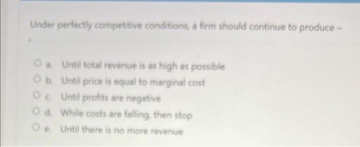 Under perfectly competitive conditions, a firm should continue to produce -
O a. Until total revenue is as high as possible
O