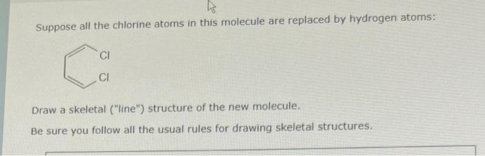 Suppose all the chlorine atoms in this molecule are replaced by hydrogen atoms:
Draw a skeletal (line) structure of the new