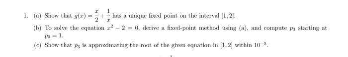 1. (a) Show that \( g(x)=\frac{x}{2}+\frac{1}{x} \) has a unique fixed point on the interval \( [1,2] \).
(b) To solve the eq