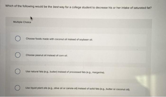 Which of the following would be the best way for a college student to decrease his or her intake of saturated fat? Multiple C