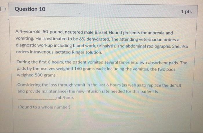 Question 10 1 pts A 4-year-old, 50-pound, neutered male Basset Hound presents for anorexia and vomiting. He is estimated to b