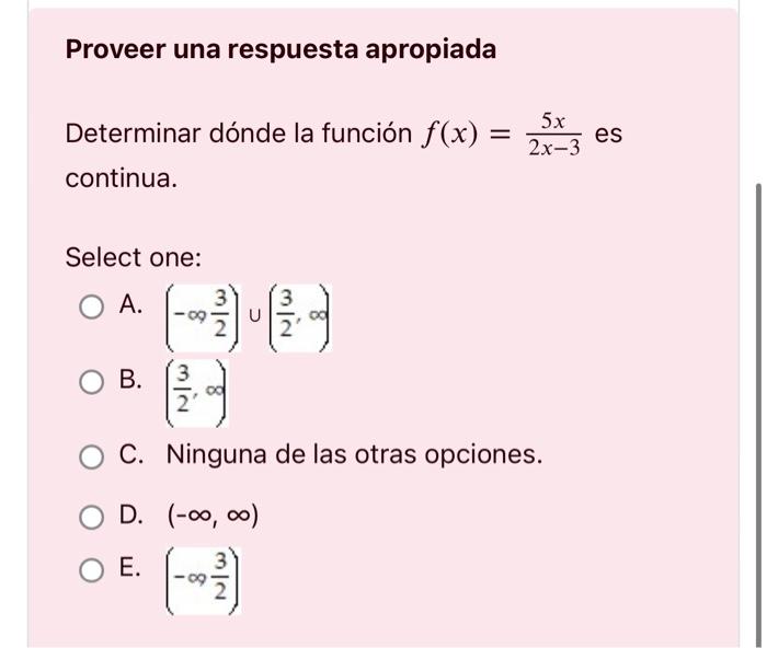 Proveer una respuesta apropiada Determinar dónde la función \( f(x)=\frac{5 x}{2 x-3} \) es continua. Select one: A. \( \left