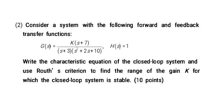 2) Consider a system with the following forward and feedback transfer functions:
\[
G(s)=\frac{K(s+7)}{(s+3)\left(s^{2}+2 s+1