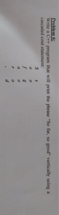 Problem 6: Write a C++ program that will print the phrase So far, so good vertically using a cascaded cout statement: S s