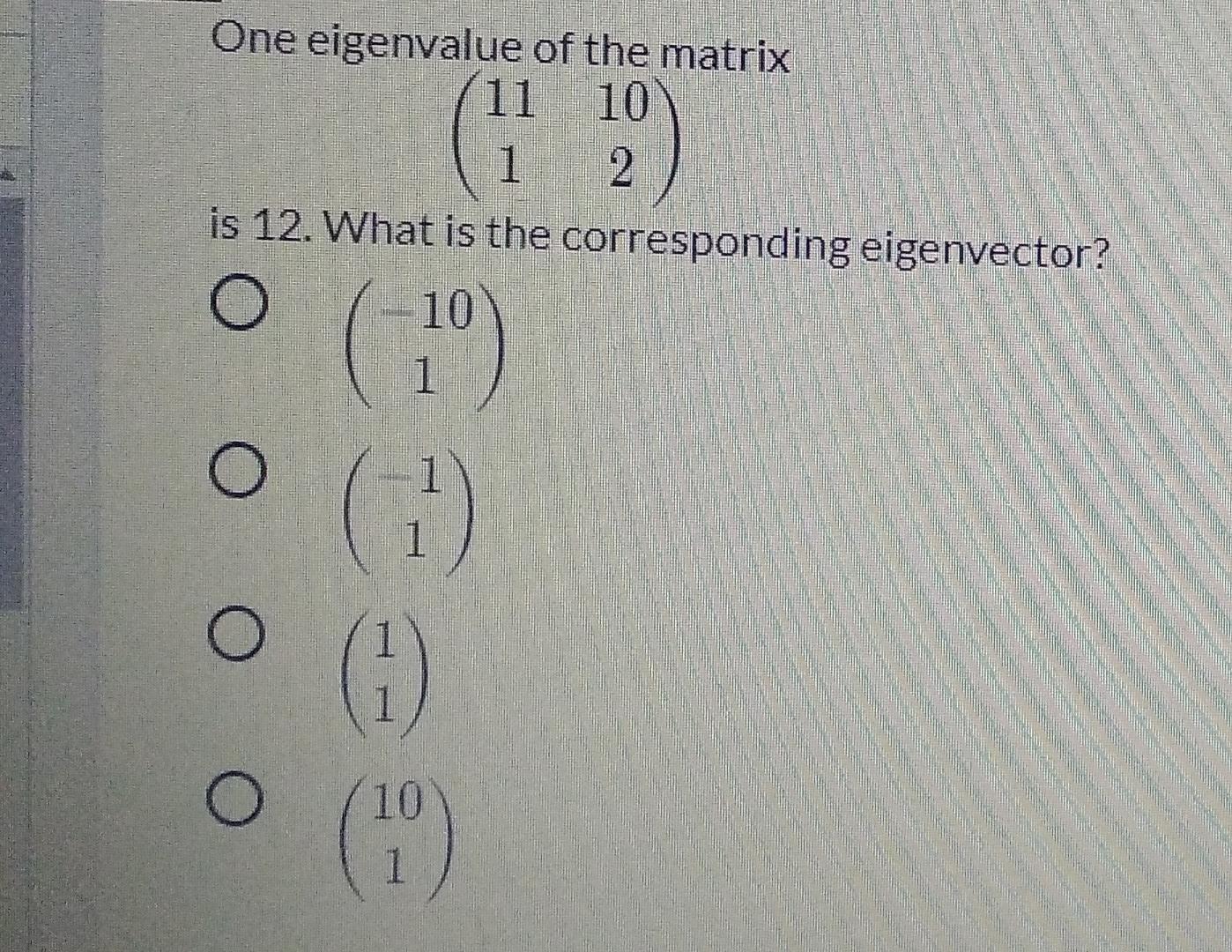 One eigenvalue of the matrix
11 10
1 2
is 12. What is the corresponding eigenvector?
O
(19)
(1)
O
O
? ––– –
O
