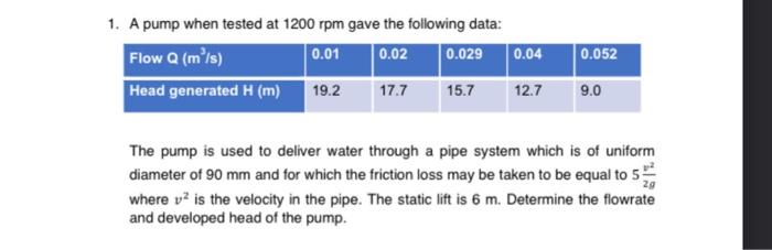1. A pump when tested at \( 1200 \mathrm{rpm} \) gave the following data:
The pump is used to deliver water through a pipe sy