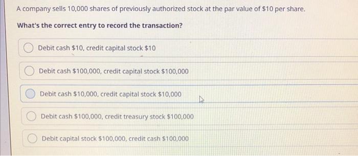 A company sells 10,000 shares of previously authorized stock at the par value of $10 per share.
Whats the correct entry to r